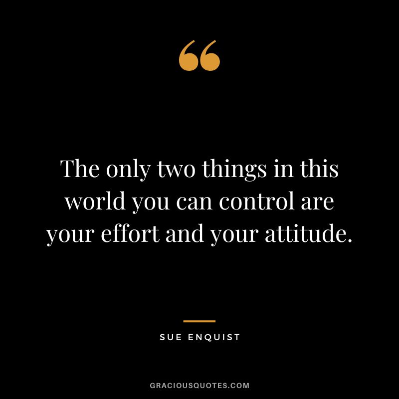 The only two things in this world you can control are your effort and your attitude. - Sue Enquist