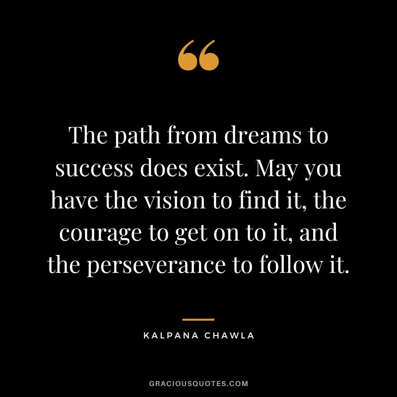 The path from dreams to success does exist. May you have the vision to find it, the courage to get on to it, and the perseverance to follow it. - Kalpana Chawla