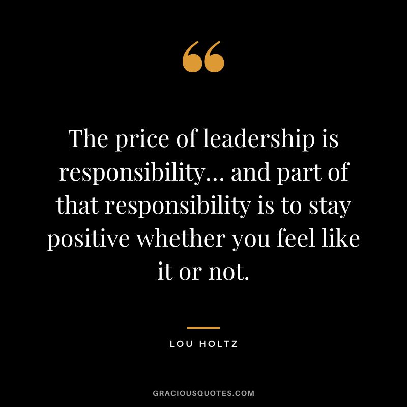 The price of leadership is responsibility… and part of that responsibility is to stay positive whether you feel like it or not.