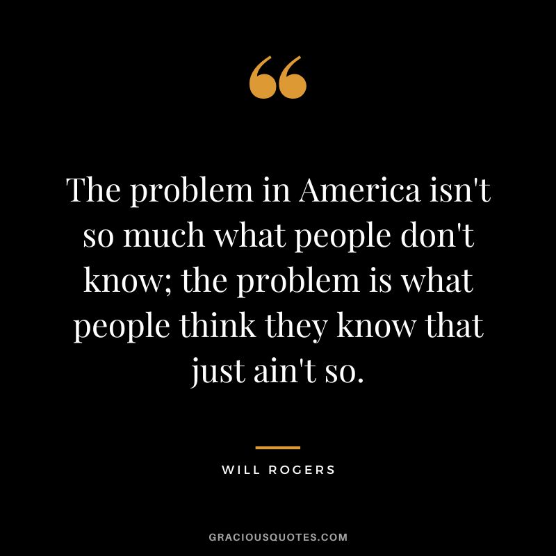 The problem in America isn't so much what people don't know; the problem is what people think they know that just ain't so.
