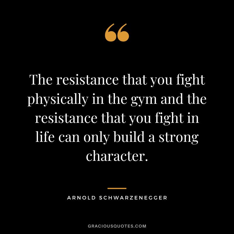 The resistance that you fight physically in the gym and the resistance that you fight in life can only build a strong character. - Arnold Schwarzenegger