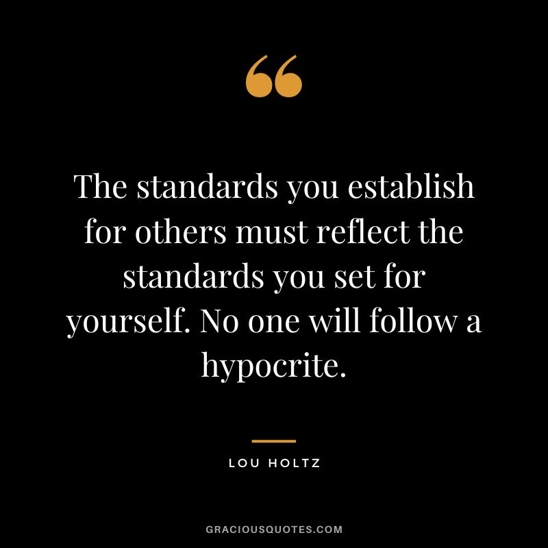 The standards you establish for others must reflect the standards you set for yourself. No one will follow a hypocrite.