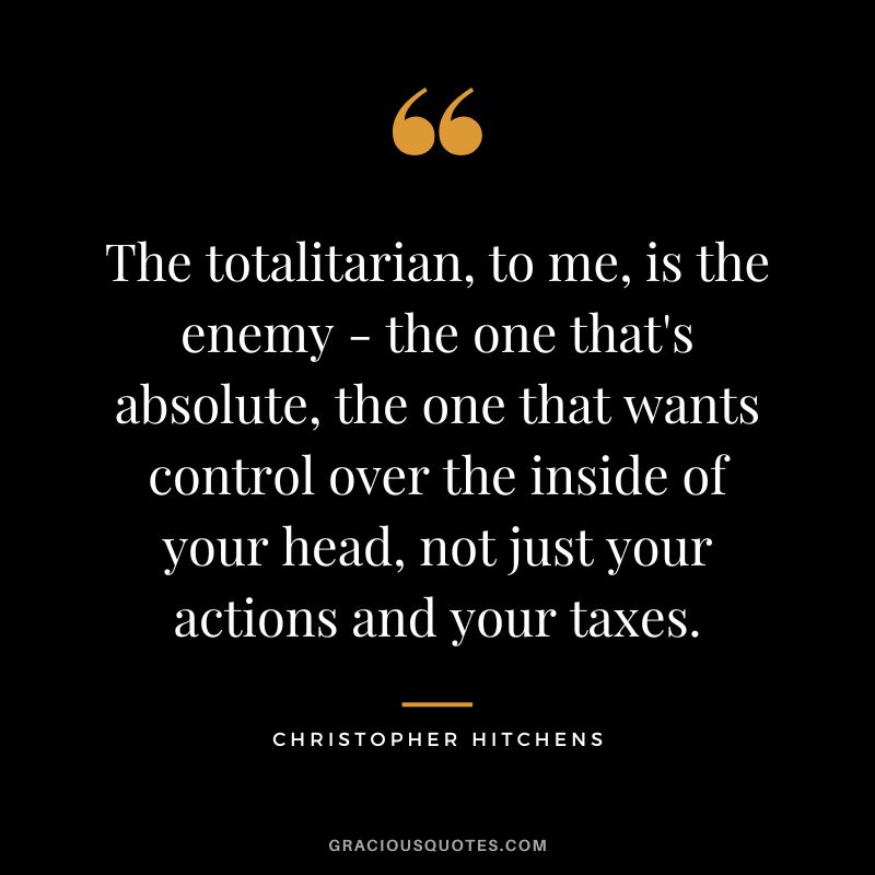 The totalitarian, to me, is the enemy - the one that's absolute, the one that wants control over the inside of your head, not just your actions and your taxes. - Christopher Hitchens