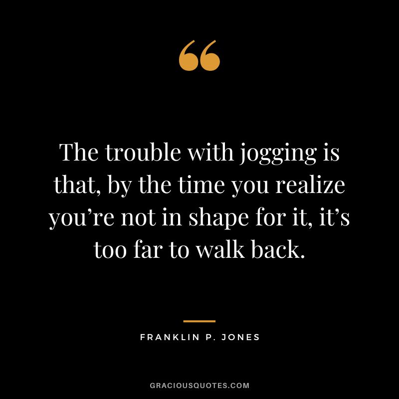The trouble with jogging is that, by the time you realize you’re not in shape for it, it’s too far to walk back. - Franklin P. Jones