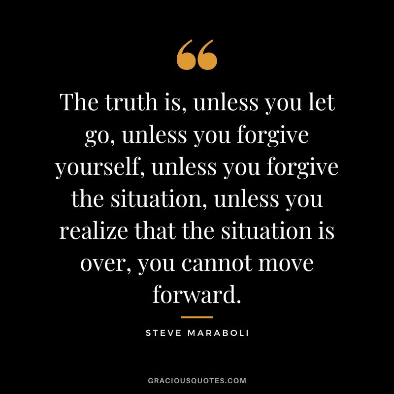 The truth is, unless you let go, unless you forgive yourself, unless you forgive the situation, unless you realize that the situation is over, you cannot move forward. - Steve Maraboli