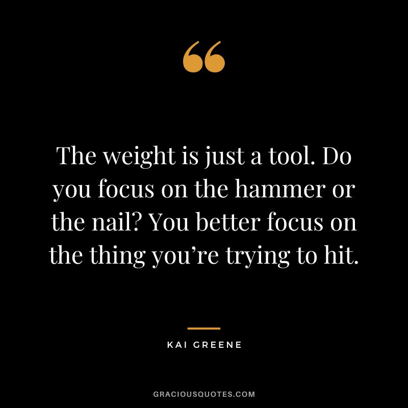 The weight is just a tool. Do you focus on the hammer or the nail You better focus on the thing you’re trying to hit.