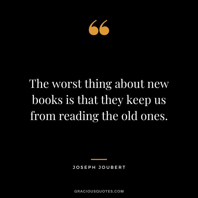 The worst thing about new books is that they keep us from reading the old ones. - Joseph Joubert
