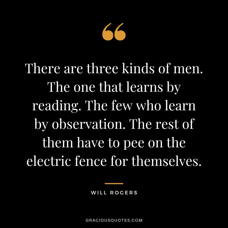 There are three kinds of men. The one that learns by reading. The few who learn by observation. The rest of them have to pee on the electric fence for themselves.