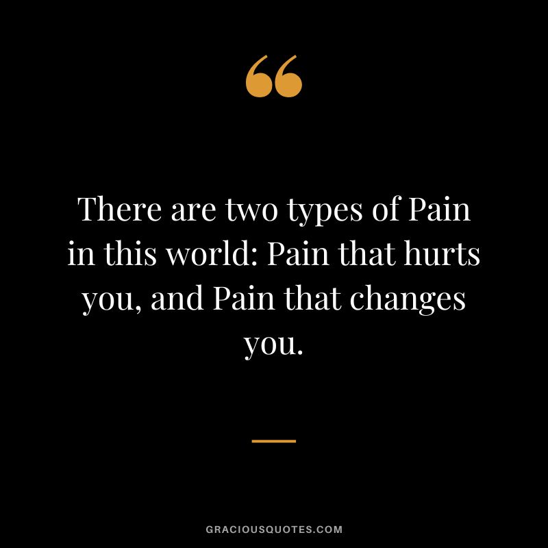 There are two types of Pain in this world Pain that hurts you, and Pain that changes you.