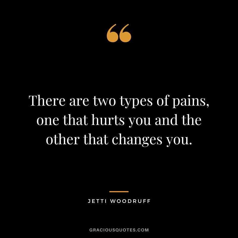 There are two types of pains, one that hurts you and the other that changes you. - Jetti Woodruff