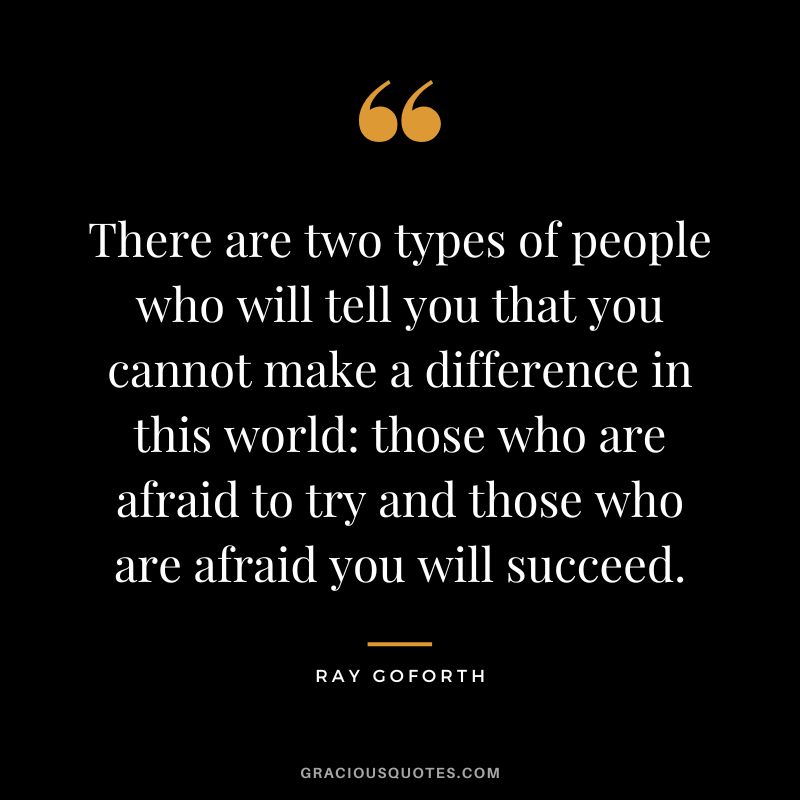 There are two types of people who will tell you that you cannot make a difference in this world those who are afraid to try and those who are afraid you will succeed. - Ray Goforth
