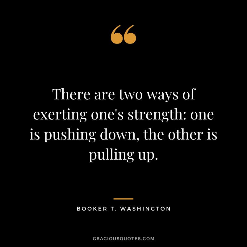 There are two ways of exerting one's strength: one is pushing down, the other is pulling up. - Booker T. Washington