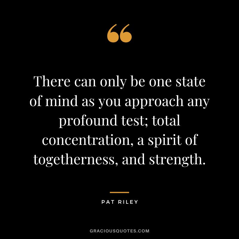 There can only be one state of mind as you approach any profound test; total concentration, a spirit of togetherness, and strength. - Pat Riley