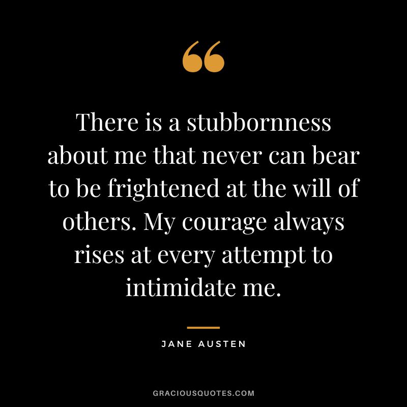 There is a stubbornness about me that never can bear to be frightened at the will of others. My courage always rises at every attempt to intimidate me. - Jane Austen