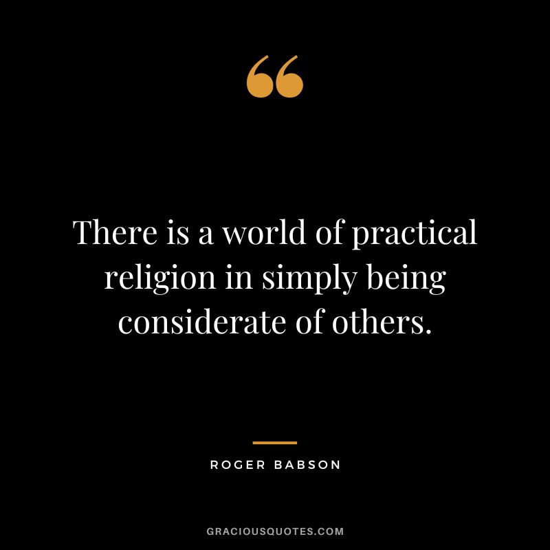 There is a world of practical religion in simply being considerate of others. - Roger Babson