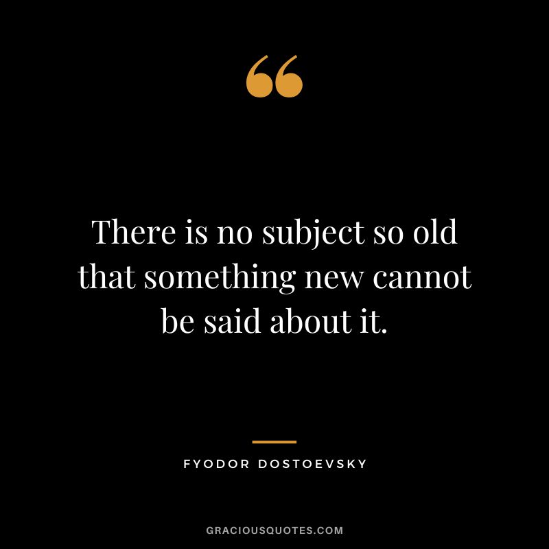 There is no subject so old that something new cannot be said about it.