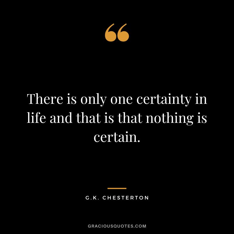 There is only one certainty in life and that is that nothing is certain. - G.K. Chesterton