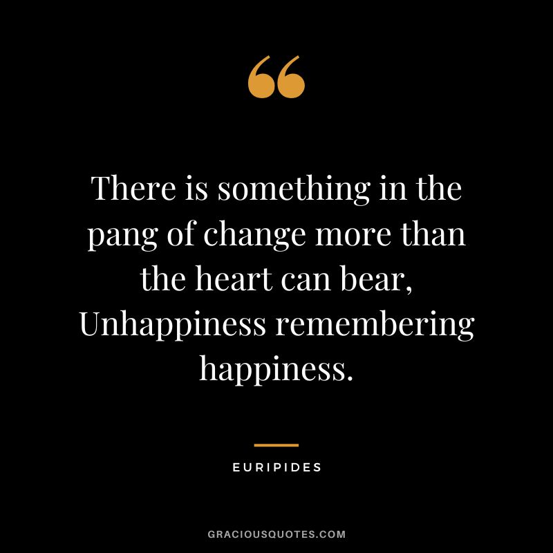 There is something in the pang of change more than the heart can bear, Unhappiness remembering happiness.