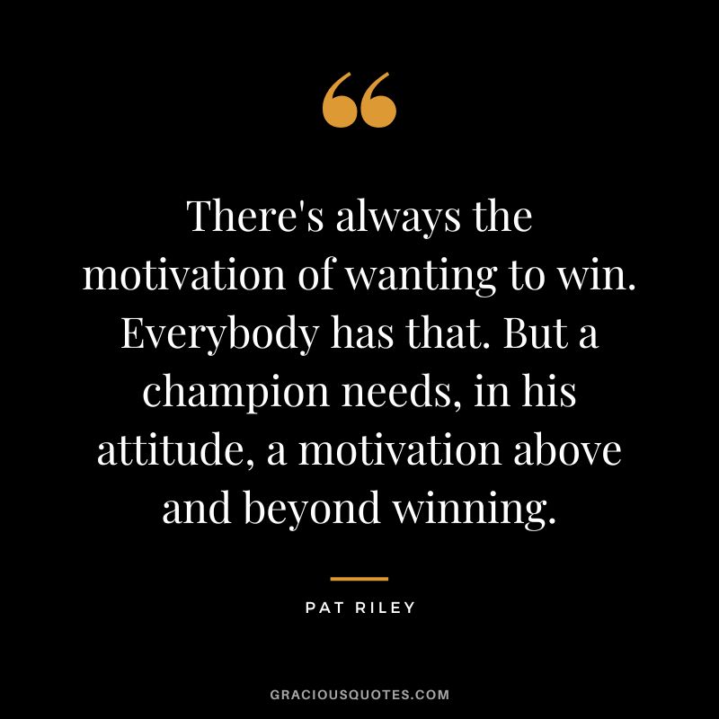 There's always the motivation of wanting to win. Everybody has that. But a champion needs, in his attitude, a motivation above and beyond winning.