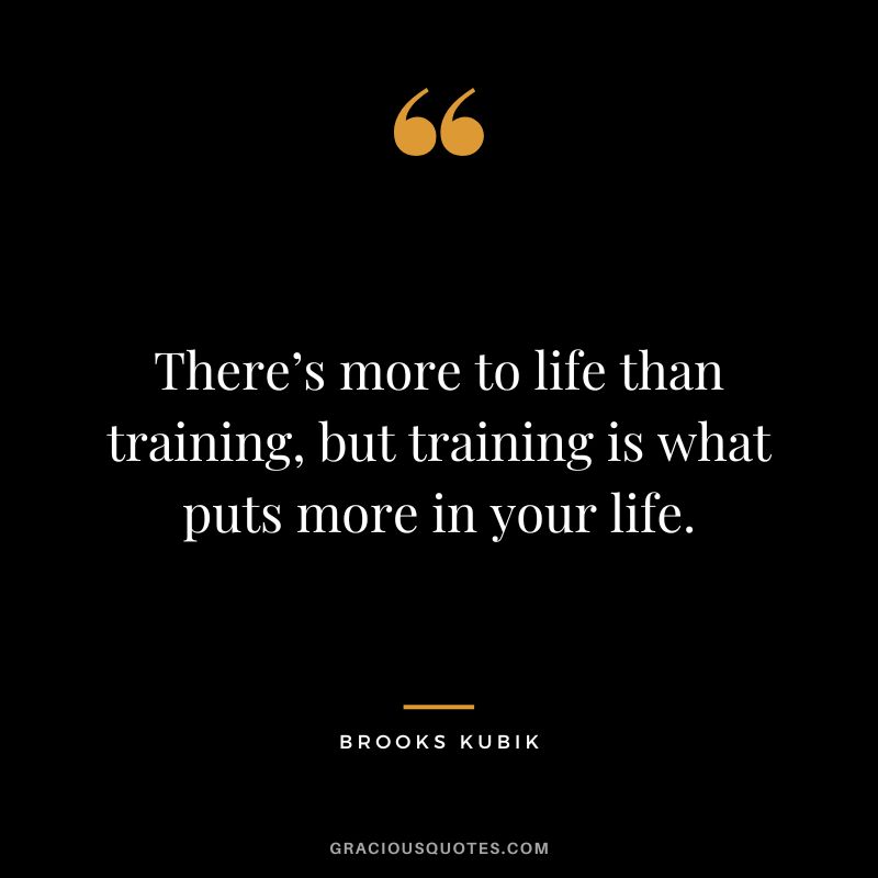 There’s more to life than training, but training is what puts more in your life. - Brooks Kubik