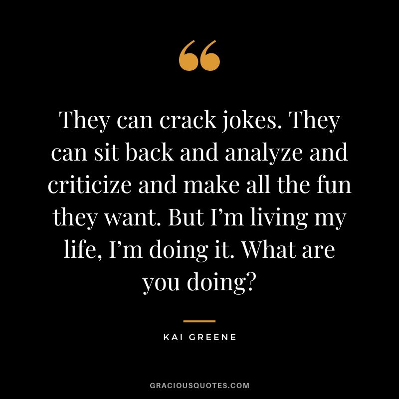They can crack jokes. They can sit back and analyze and criticize and make all the fun they want. But I’m living my life, I’m doing it. What are you doing?