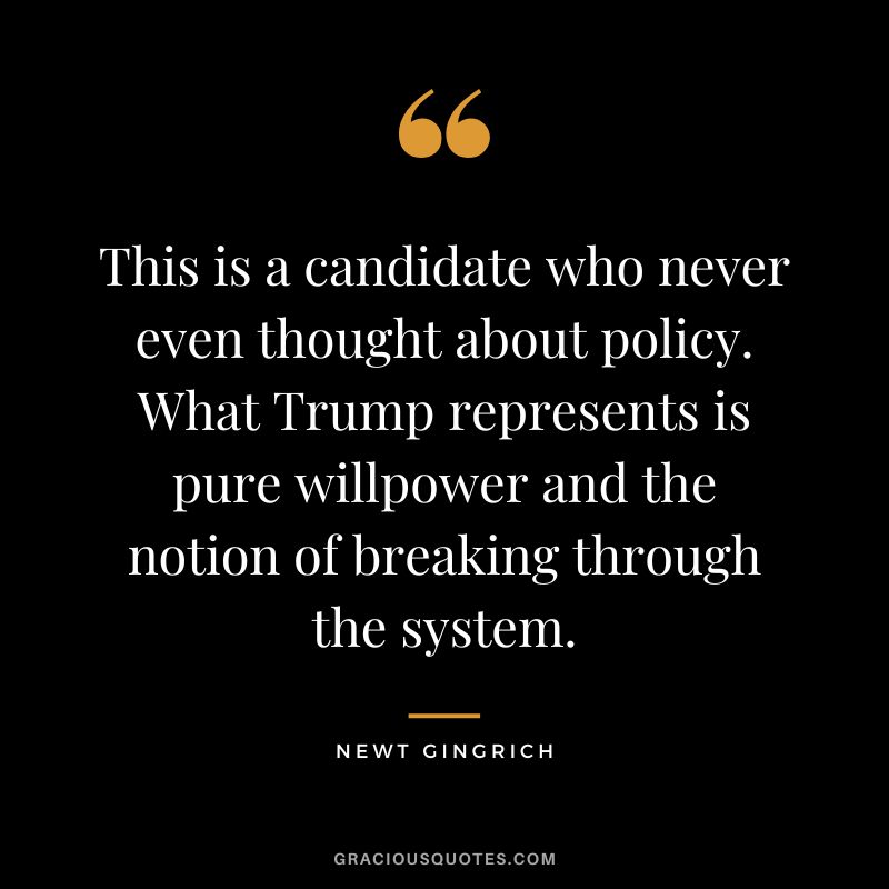 This is a candidate who never even thought about policy. What Trump represents is pure willpower and the notion of breaking through the system. - Newt Gingrich
