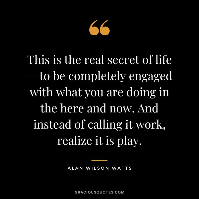 This is the real secret of life — to be completely engaged with what you are doing in the here and now. And instead of calling it work, realize it is play. - Alan Wilson Watts