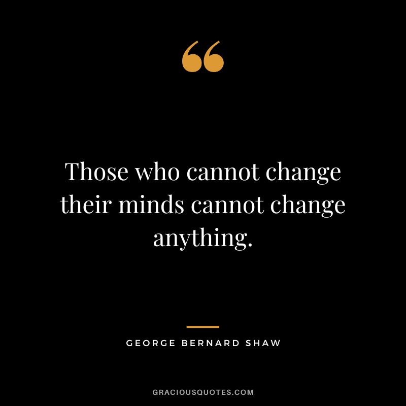 Those who cannot change their minds cannot change anything. - George Bernard Shaw
