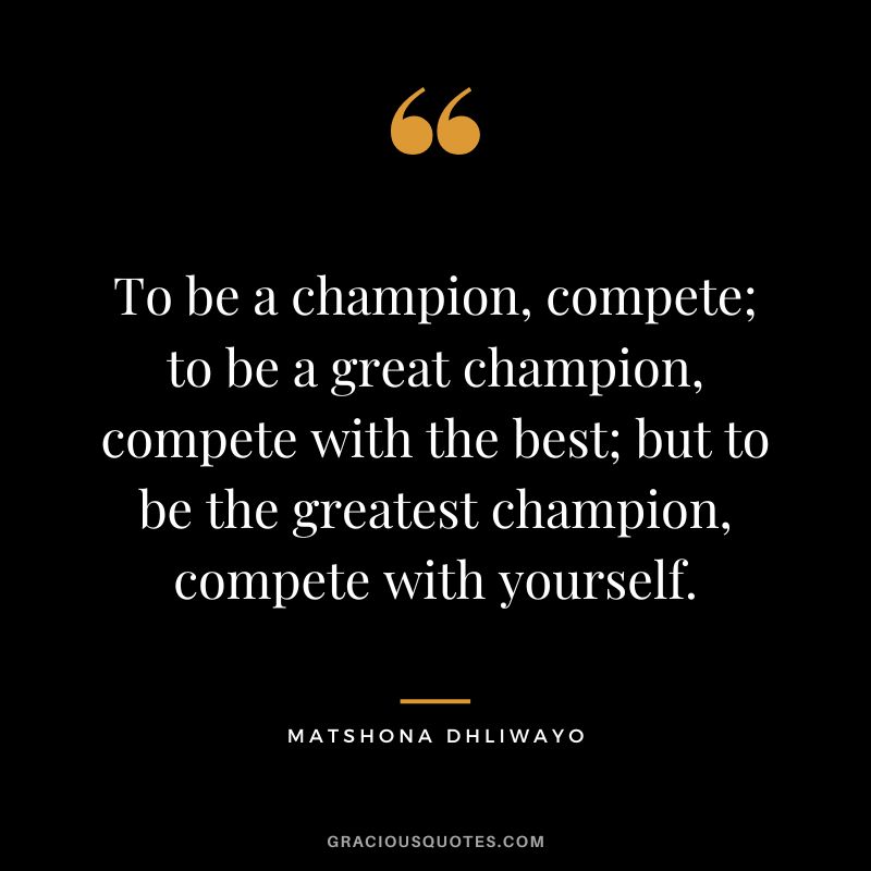 To be a champion, compete; to be a great champion, compete with the best; but to be the greatest champion, compete with yourself. - Matshona Dhliwayo