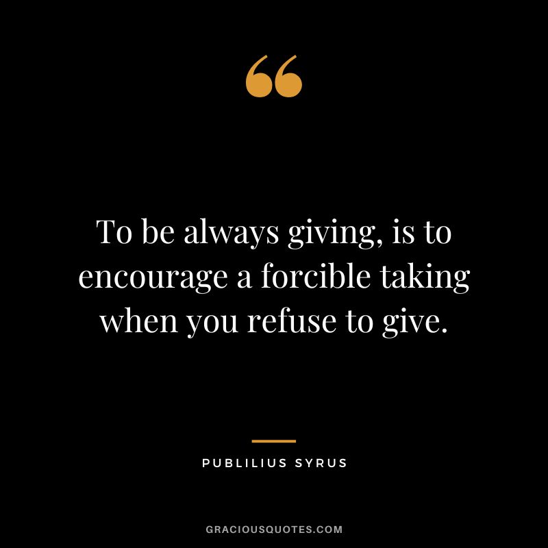 To be always giving, is to encourage a forcible taking when you refuse to give.