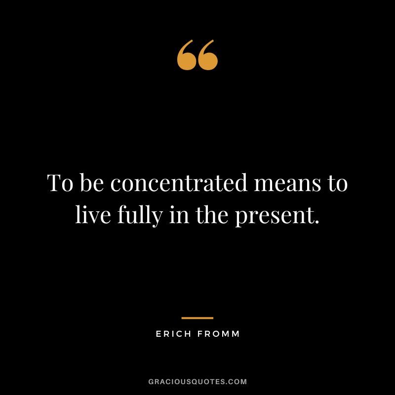 To be concentrated means to live fully in the present. - Erich Fromm