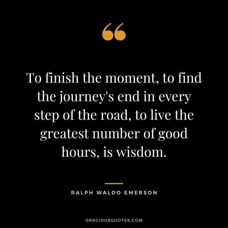 To finish the moment, to find the journey's end in every step of the road, to live the greatest number of good hours, is wisdom. - Ralph Waldo Emerson