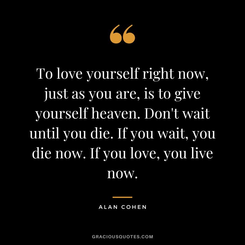 To love yourself right now, just as you are, is to give yourself heaven. Don't wait until you die. If you wait, you die now. If you love, you live now. - Alan Cohen