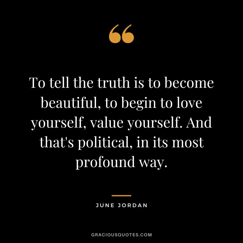 To tell the truth is to become beautiful, to begin to love yourself, value yourself. And that's political, in its most profound way. - June Jordan