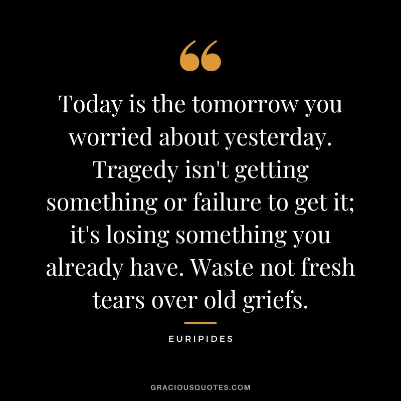 Today is the tomorrow you worried about yesterday. Tragedy isn't getting something or failure to get it; it's losing something you already have. Waste not fresh tears over old griefs.