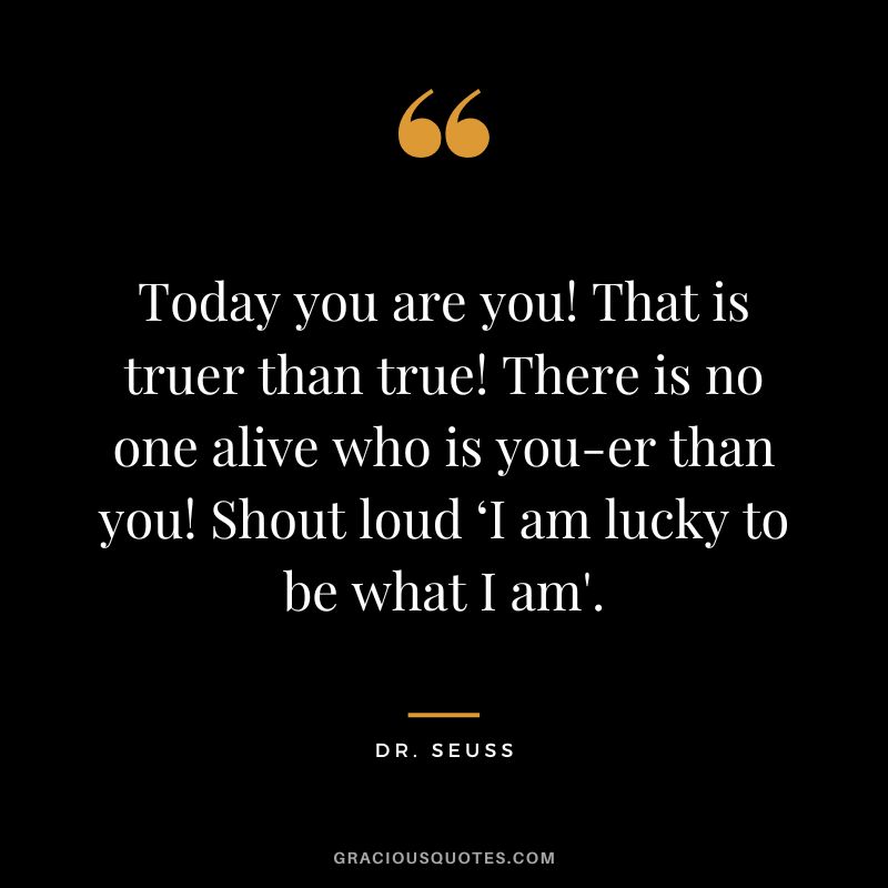 Today you are you! That is truer than true! There is no one alive who is you-er than you! Shout loud ‘I am lucky to be what I am'. - Dr. Seuss