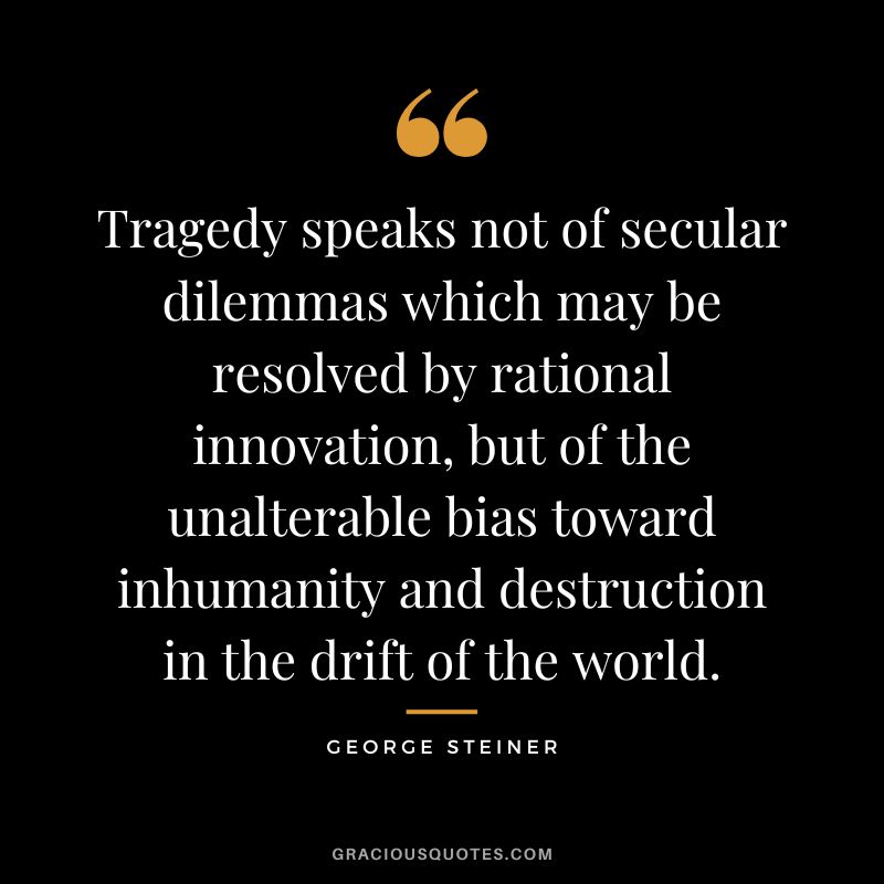 Tragedy speaks not of secular dilemmas which may be resolved by rational innovation, but of the unalterable bias toward inhumanity and destruction in the drift of the world.