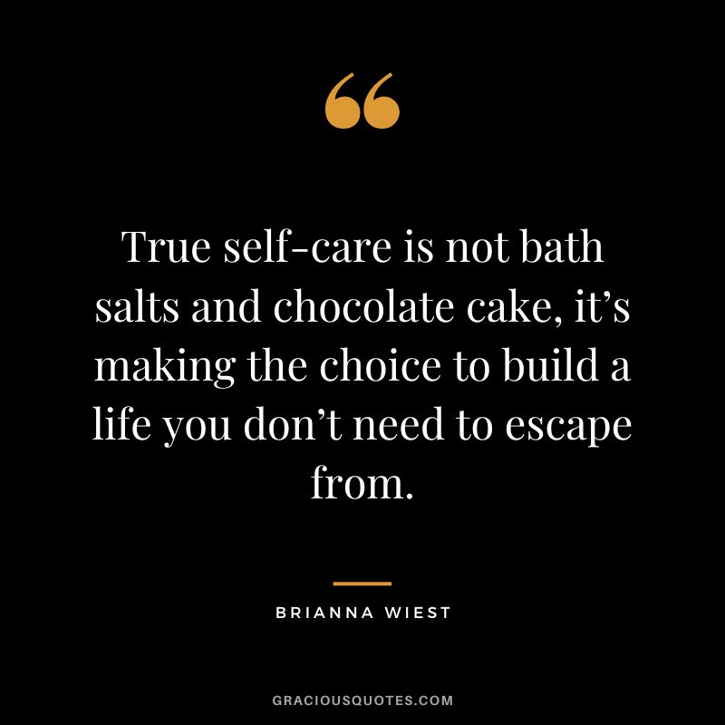 True self-care is not bath salts and chocolate cake, it’s making the choice to build a life you don’t need to escape from. - Brianna Wiest