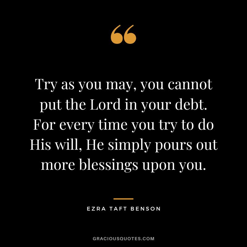 Try as you may, you cannot put the Lord in your debt. For every time you try to do His will, He simply pours out more blessings upon you. - Ezra Taft Benson
