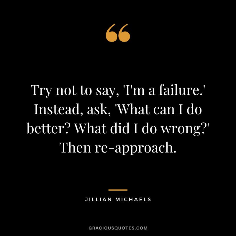Try not to say, 'I'm a failure.' Instead, ask, 'What can I do better What did I do wrong' Then re-approach.
