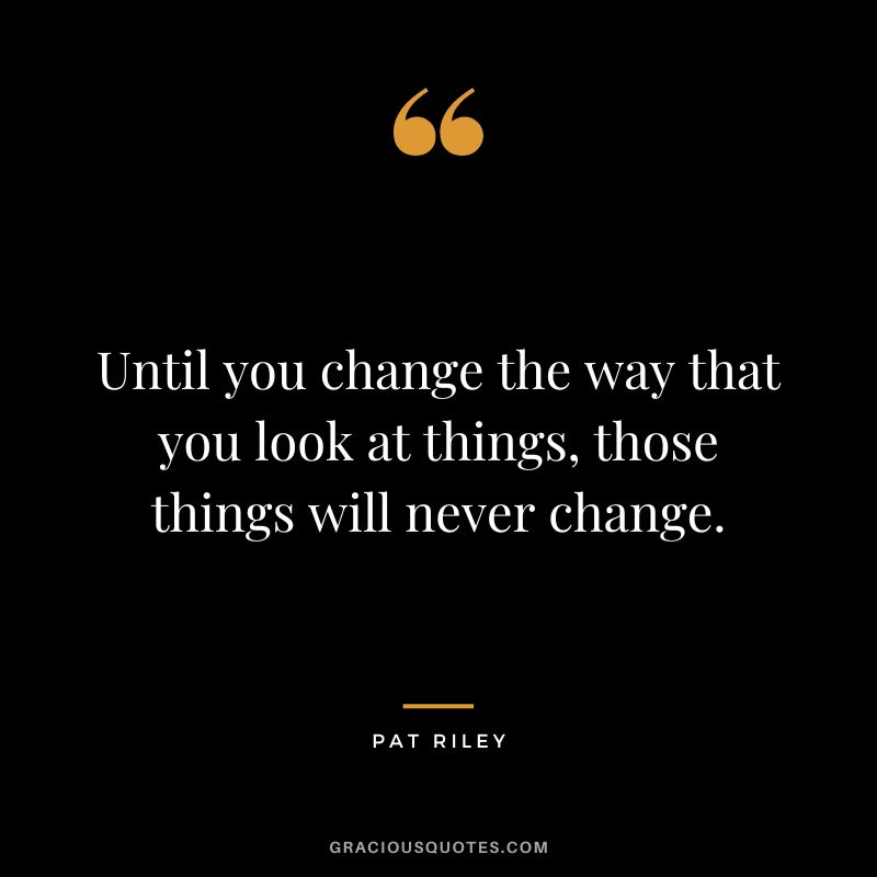 Until you change the way that you look at things, those things will never change.
