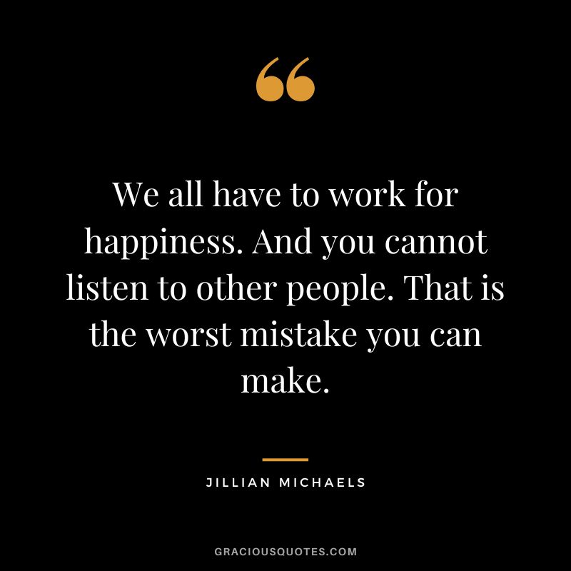 We all have to work for happiness. And you cannot listen to other people. That is the worst mistake you can make.