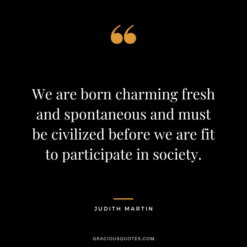 We are born charming fresh and spontaneous and must be civilized before we are fit to participate in society. - Judith Martin