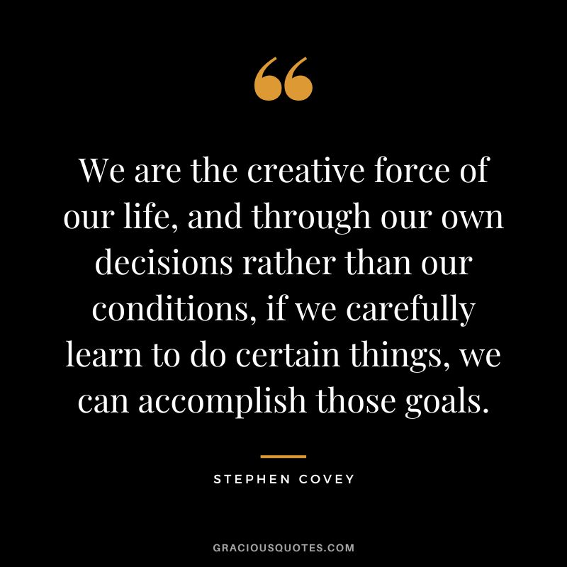 We are the creative force of our life, and through our own decisions rather than our conditions, if we carefully learn to do certain things, we can accomplish those goals. - Stephen Covey