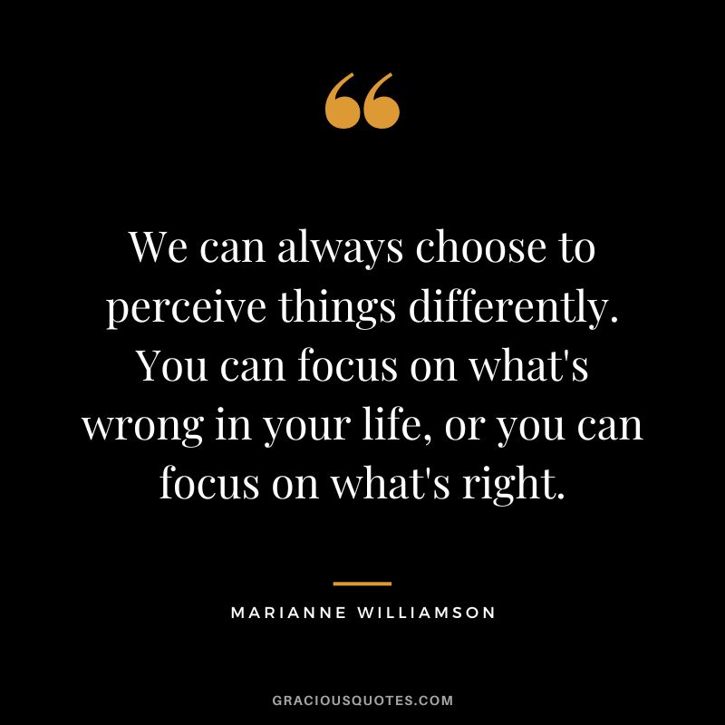 We can always choose to perceive things differently. You can focus on what's wrong in your life, or you can focus on what's right. - Marianne Williamson