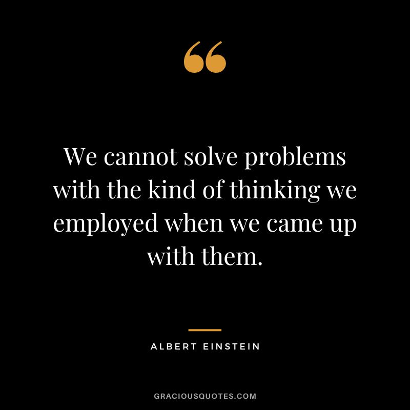 We cannot solve problems with the kind of thinking we employed when we came up with them. - Albert Einstein