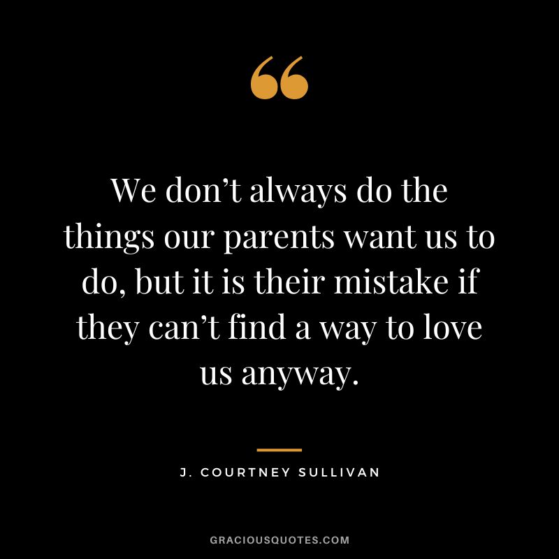 We don’t always do the things our parents want us to do, but it is their mistake if they can’t find a way to love us anyway. - J. Courtney Sullivan