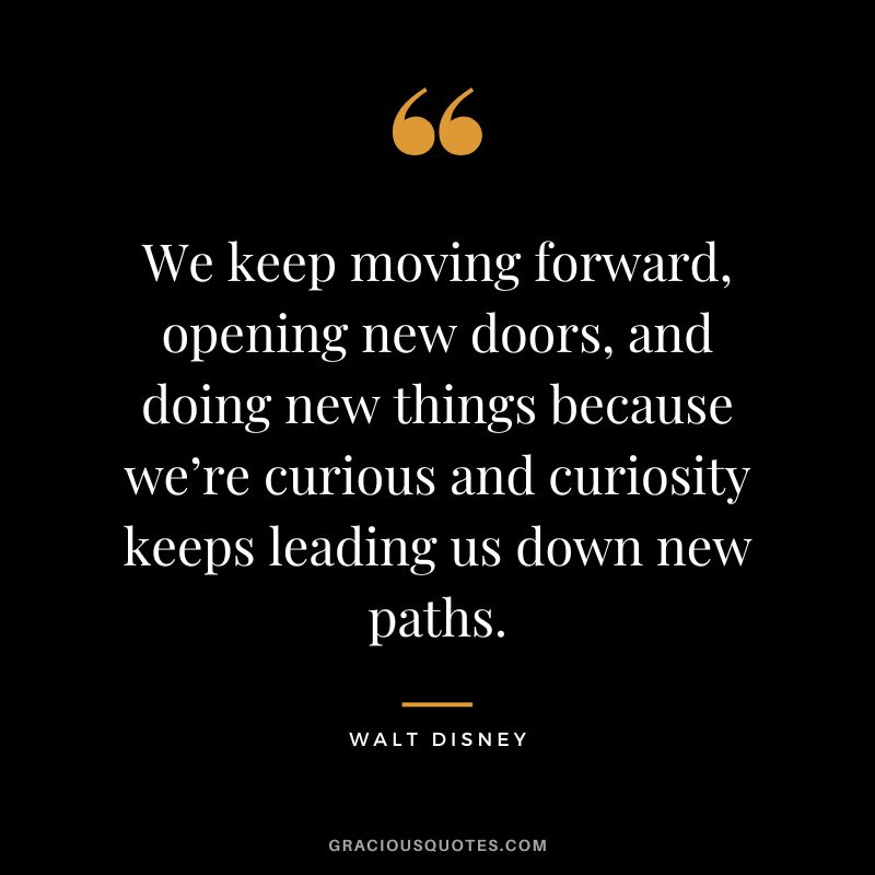 We keep moving forward, opening new doors, and doing new things because we’re curious and curiosity keeps leading us down new paths. - Walt Disney