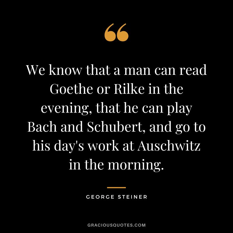 We know that a man can read Goethe or Rilke in the evening, that he can play Bach and Schubert, and go to his day's work at Auschwitz in the morning.