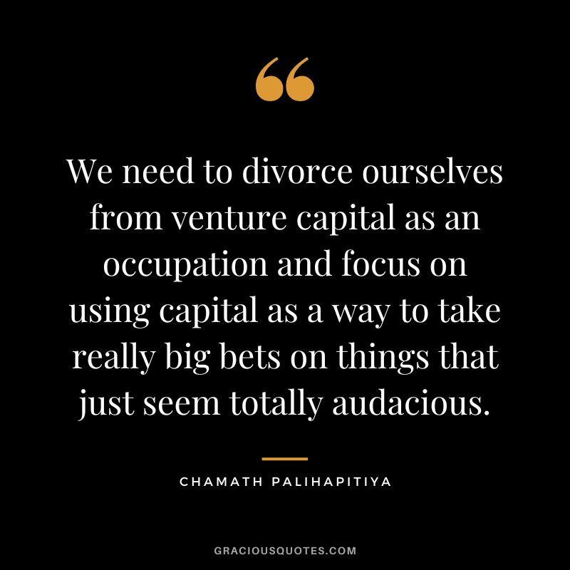 We need to divorce ourselves from venture capital as an occupation and focus on using capital as a way to take really big bets on things that just seem totally audacious.